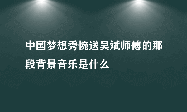 中国梦想秀惋送吴斌师傅的那段背景音乐是什么