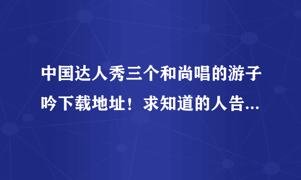 中国达人秀三个和尚唱的游子吟下载地址！求知道的人告诉我下？