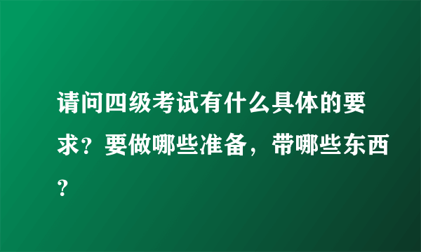 请问四级考试有什么具体的要求？要做哪些准备，带哪些东西？