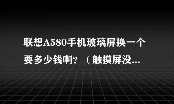 联想A580手机玻璃屏换一个要多少钱啊？（触摸屏没有问题，手机可照常使用）