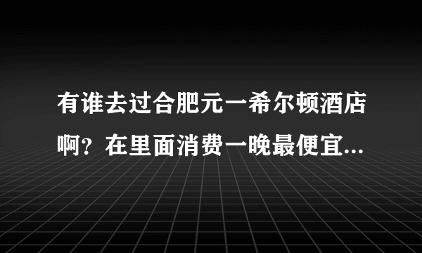 有谁去过合肥元一希尔顿酒店啊？在里面消费一晚最便宜要多少钱？