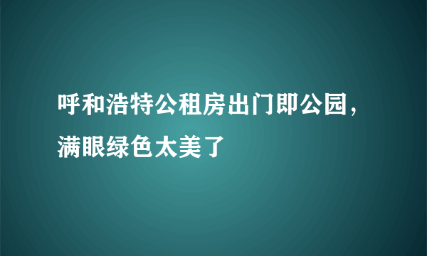 呼和浩特公租房出门即公园，满眼绿色太美了