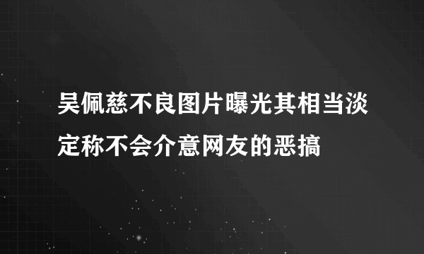 吴佩慈不良图片曝光其相当淡定称不会介意网友的恶搞