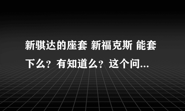 新骐达的座套 新福克斯 能套下么？有知道么？这个问题挺难啊