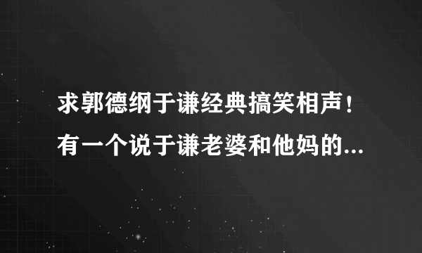 求郭德纲于谦经典搞笑相声！有一个说于谦老婆和他妈的那段叫什么？