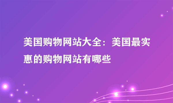 美国购物网站大全：美国最实惠的购物网站有哪些