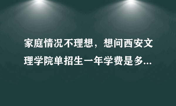 家庭情况不理想，想问西安文理学院单招生一年学费是多少？住宿费呢？谢谢