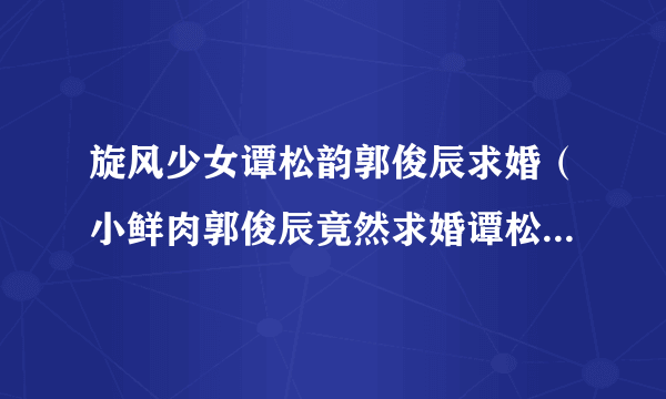 旋风少女谭松韵郭俊辰求婚（小鲜肉郭俊辰竟然求婚谭松韵他们在一起了）