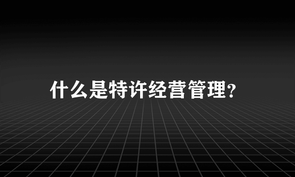 什么是特许经营管理？