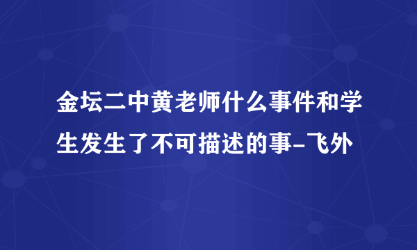 金坛二中黄老师什么事件和学生发生了不可描述的事-飞外