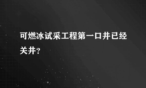 可燃冰试采工程第一口井已经关井？