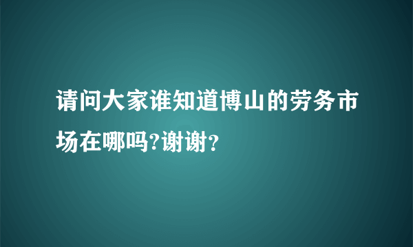 请问大家谁知道博山的劳务市场在哪吗?谢谢？