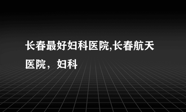 长春最好妇科医院,长春航天医院，妇科