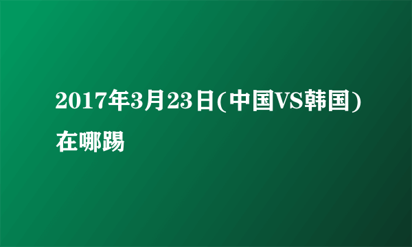 2017年3月23日(中国VS韩国)在哪踢