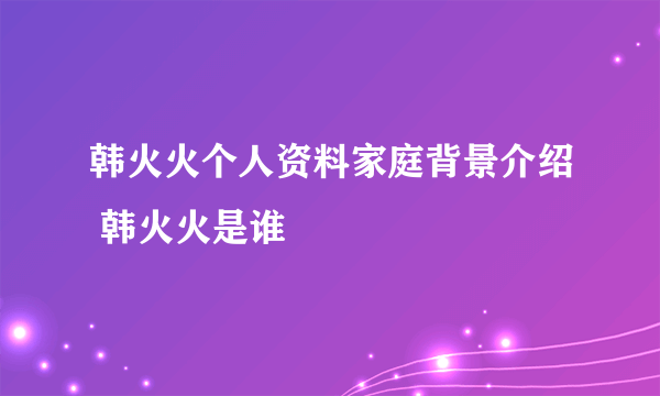 韩火火个人资料家庭背景介绍 韩火火是谁