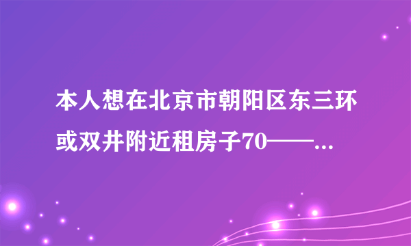 本人想在北京市朝阳区东三环或双井附近租房子70——80平米~要带装修的!