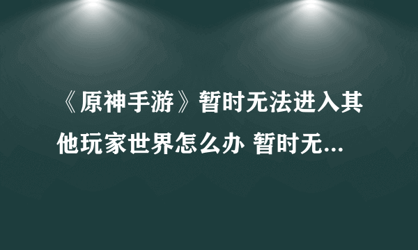 《原神手游》暂时无法进入其他玩家世界怎么办 暂时无法进入其他玩家世界解决方法