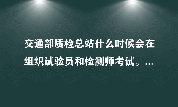 交通部质检总站什么时候会在组织试验员和检测师考试。大多什么时候考 考试条件需要什么？