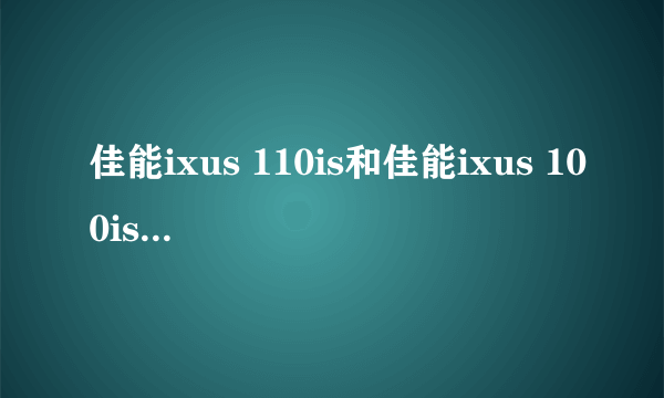 佳能ixus 110is和佳能ixus 100is哪个比较好，请具体说说看，谢谢啦。