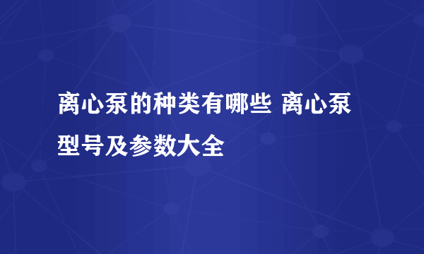 离心泵的种类有哪些 离心泵型号及参数大全