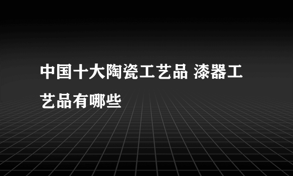 中国十大陶瓷工艺品 漆器工艺品有哪些