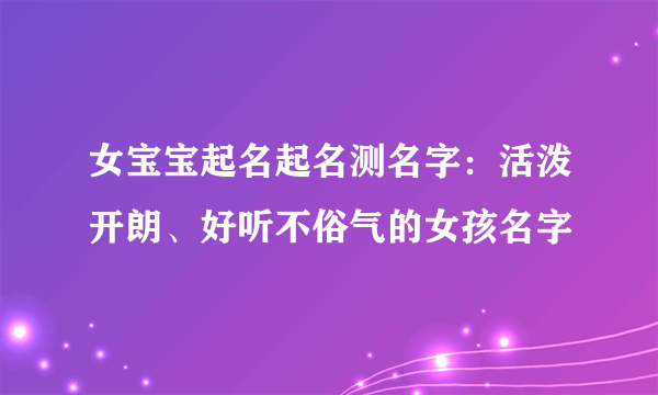 女宝宝起名起名测名字：活泼开朗、好听不俗气的女孩名字