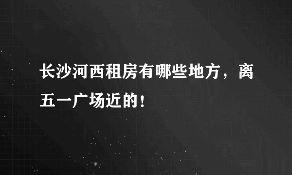 长沙河西租房有哪些地方，离五一广场近的！