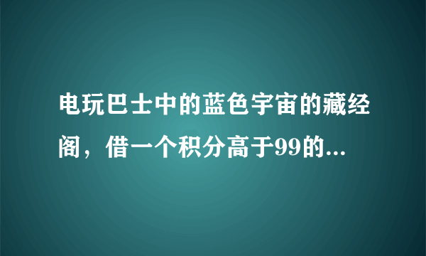 电玩巴士中的蓝色宇宙的藏经阁，借一个积分高于99的号，保证不乱用，只下下游戏