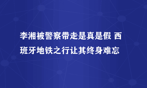 李湘被警察带走是真是假 西班牙地铁之行让其终身难忘