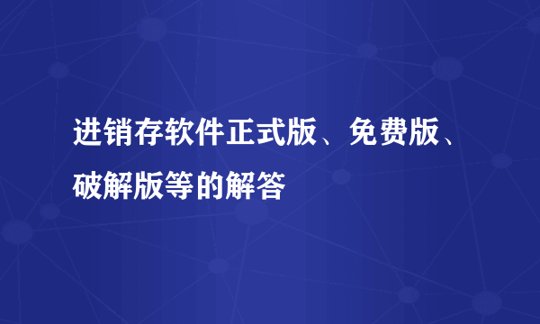 进销存软件正式版、免费版、破解版等的解答