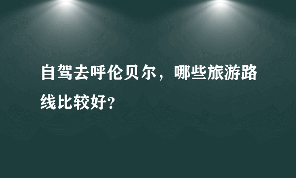 自驾去呼伦贝尔，哪些旅游路线比较好？