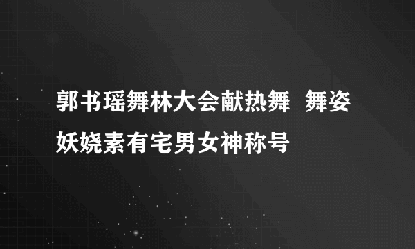 郭书瑶舞林大会献热舞  舞姿妖娆素有宅男女神称号