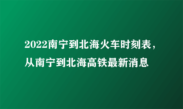 2022南宁到北海火车时刻表，从南宁到北海高铁最新消息