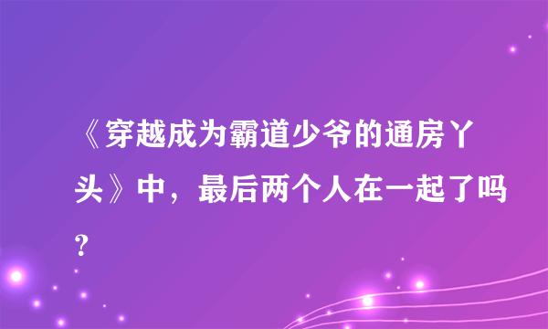 《穿越成为霸道少爷的通房丫头》中，最后两个人在一起了吗？