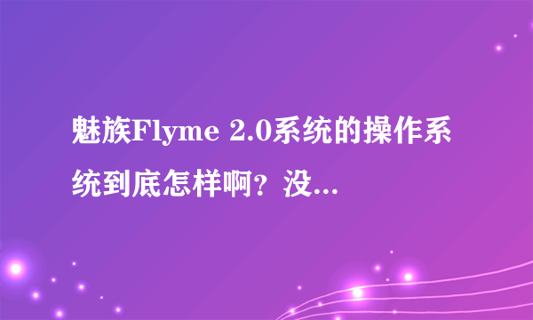 魅族Flyme 2.0系统的操作系统到底怎样啊？没用过魅族手机，有用过没有啊？