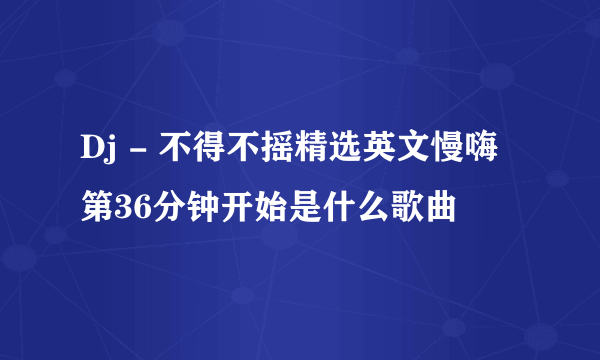 Dj - 不得不摇精选英文慢嗨第36分钟开始是什么歌曲