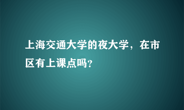 上海交通大学的夜大学，在市区有上课点吗？