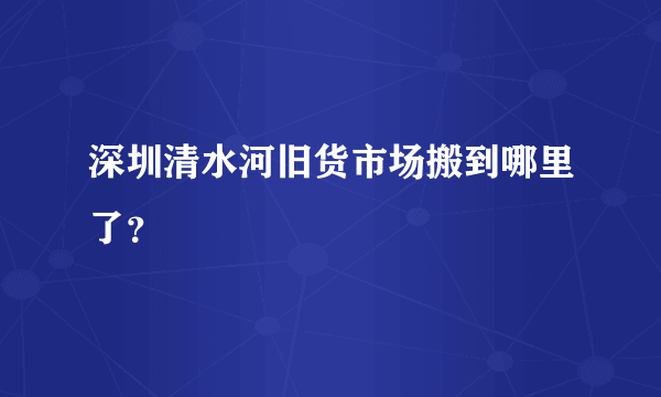 深圳清水河旧货市场搬到哪里了？