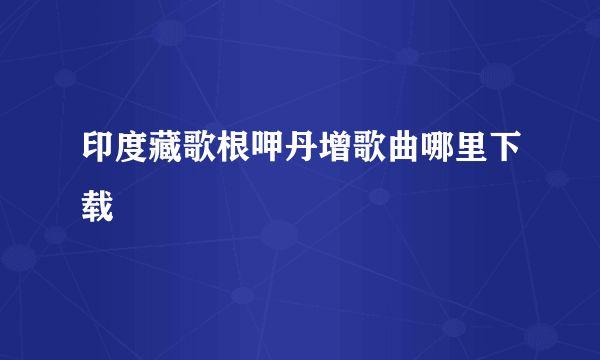 印度藏歌根呷丹增歌曲哪里下载