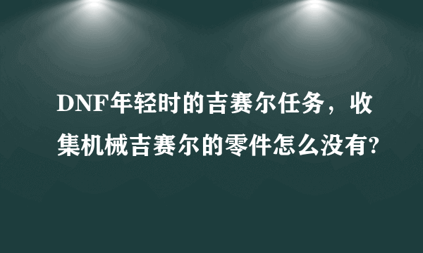 DNF年轻时的吉赛尔任务，收集机械吉赛尔的零件怎么没有?