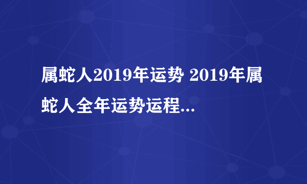 属蛇人2019年运势 2019年属蛇人全年运势运程（最新版）