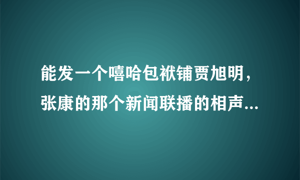 能发一个嘻哈包袱铺贾旭明，张康的那个新闻联播的相声，万分感谢