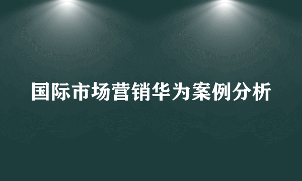 国际市场营销华为案例分析