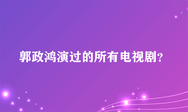 郭政鸿演过的所有电视剧？