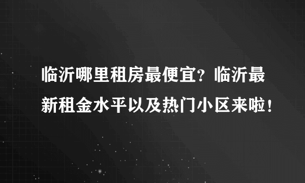 临沂哪里租房最便宜？临沂最新租金水平以及热门小区来啦！