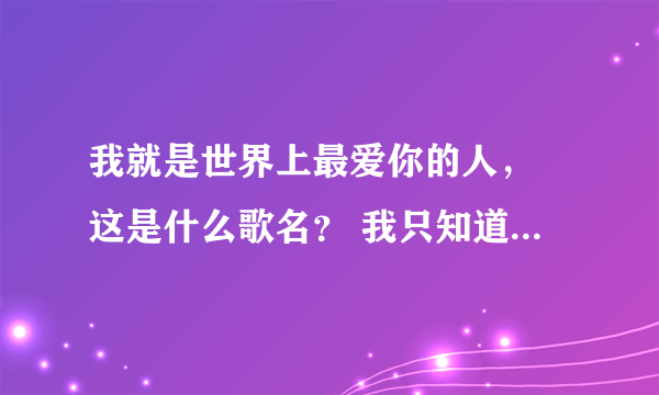 我就是世界上最爱你的人， 这是什么歌名？ 我只知道这一句歌词。