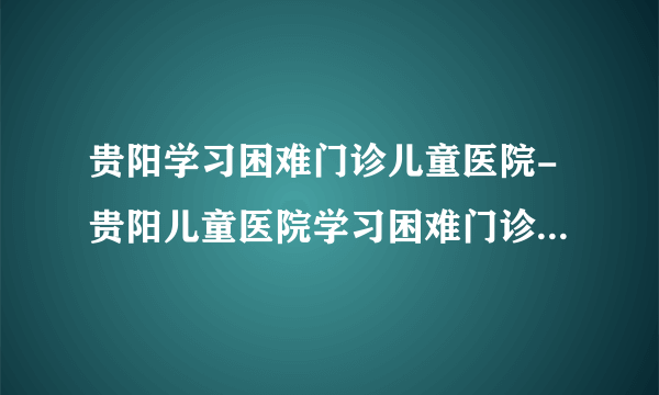 贵阳学习困难门诊儿童医院-贵阳儿童医院学习困难门诊网上预约挂号-贵阳六一儿童医院学习困难门诊