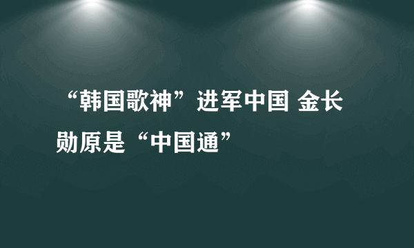 “韩国歌神”进军中国 金长勋原是“中国通”