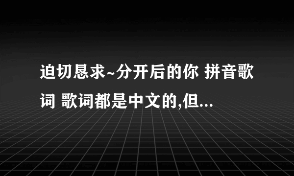 迫切恳求~分开后的你 拼音歌词 歌词都是中文的,但是小贱同志却是用日语唱的.很蛋疼.