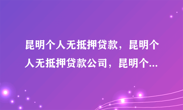 昆明个人无抵押贷款，昆明个人无抵押贷款公司，昆明个人小额贷款